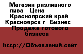 Магазин разливного пива › Цена ­ 270 000 - Красноярский край, Красноярск г. Бизнес » Продажа готового бизнеса   